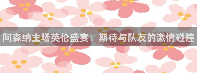 快体育足球篮球五大联赛24小时实时直播：阿森纳主场英伦盛宴：期待与队友的激情碰撞